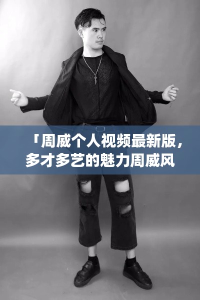 「周威個人視頻最新版，多才多藝的魅力周威風采展示」