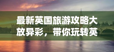 最新英國旅游攻略大放異彩，帶你玩轉(zhuǎn)英倫風(fēng)情！