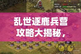 亂世逐鹿兵營(yíng)攻略大揭秘，最新指南助你輕松掌握！