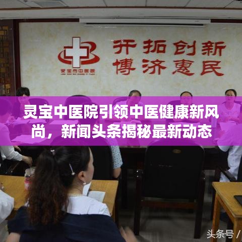 靈寶中醫(yī)院引領(lǐng)中醫(yī)健康新風(fēng)尚，新聞頭條揭秘最新動態(tài)